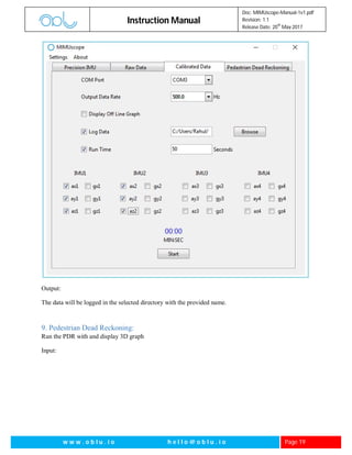 Instruction Manual
Doc: MIMUscope-Manual-1v1.pdf
Revision: 1.1
Release Date: 20
th
May 2017
w w w . o b l u . i o h e l l o @ o b l u . i o Page 19
Output:
The data will be logged in the selected directory with the provided name.
9. Pedestrian Dead Reckoning:
Run the PDR with and display 3D graph
Input:
 