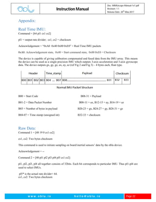 Instruction Manual
Doc: MIMUscope-Manual-1v1.pdf
Revision: 1.1
Release Date: 20
th
May 2017
w w w . o b l u . i o h e l l o @ o b l u . i o Page 22
Appendix:
Real Time IMU:
Command = [64 pl1 cs1 cs2]
pl1 = output rate divider; cs1, cs2 = checksum
Acknowledgement = “0xA0 0x40 0x00 0xE0” + Real Time IMU packets
0xA0: Acknowledgement state, 0x40 = Start command state, 0x00 0xE0 = Checksum
The device is capable of giving calibration compensated and fused data from the IMU array. This means
the device can be used as a single precision IMU which outputs 3-axis acceleration and 3-axis gyroscope
data. The device outputs gx, gy, gz, ax, ay, az (ref Fig 2 and Fig 3) – 4 bytes each, float type.
B00 = Start Code B08-31 = Payload
B01-2 = Data Packet Number B08-11 = ax, B12-15 = ay, B16-19 = az
B03 = Number of bytes in payload B20-23 = gx, B24-27 = gy, B28-31 = gz
B04-07 = Time stamp (unsigned int) B32-33 = checksum
Raw Data:
Command 1 = [48 19 0 cs1 cs2]
cs1, cs2: Two bytes checksum
This command is used to initiate sampling on board inertial sensors’ data by the oblu device.
Acknowledgement = --
Command 2 = [40 pl1 pl2 pl3 pl4 pl5 cs1 cs2]
pl1, pl2, pl3, pl4 all together consists of 32bits. Each bit corresponds to particular IMU. Thus pl1-pl4 are
used to select IMUs.
pl5* is the actual rate divider+ 64.
cs1, cs2: Two bytes checksum
 