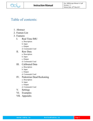 Instruction Manual
Doc: MIMUscope-Manual-1v1.pdf
Revision: 1.1
Release Date: 20
th
May 2017
w w w . o b l u . i o h e l l o @ o b l u . i o Page 3
Table of contents:
1. Abstract
2. Feature List
3. Features
I. Real Time IMU
a. Description
b. Input
c. Output
d. Commands Used
II. Raw Data
a. Description
b. Input
c. Output
d. Commands Used
III. Calibrated Data
a. Description
b. Input
c. Output
d. Commands Used
IV. Pedestrian Dead Reckoning
a. Description
b. Input
c. Output
d. Commands Used
V. Settings
VI. Examples
VII. Appendix
 