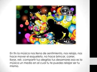 En fin la música nos llena de sentimiento, nos relaja, nos
hace mover el esqueleto, no hace brincar, correr,
llorar, reír, compartir tus alegrías tus desamores eso es la
música un medio en el cual tu te puedes relajar ser tu
mismo.
 