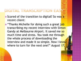 DIGITAL TRANSCRIPTION EASYScared of the transition to digital? So was a recent client:Thanks Michelle for doing such a great job transcribing my recent interview with Simon Gandy at Melbourne Airport. It saved me so much time and stress. You took me through the whole process of downloading the interview and made it so simple. Now I know where to turn for the next one!?August 17, 