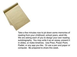 Take a few minutes now to jot down some memories of 
reading from your childhood, school years, adult life. 
We are asking each of you to design your own reading 
autobiography. You may write it as an essay, present it 
in slides, or make timelines. Use Prezi, Power Point, 
Padlet, or any app you like. Or use a pen and paper or 
computer. Be prepared to share this week. 
 