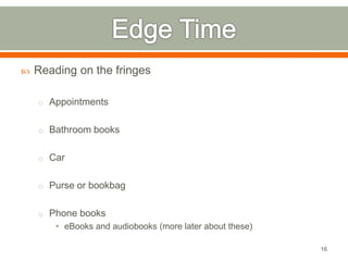  Reading on the fringes 
o Appointments 
o Bathroom books 
o Car 
o Purse or bookbag 
o Phone books 
• eBooks and audiobooks (more later about these) 
16 
 