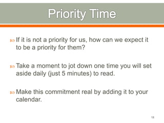  If it is not a priority for us, how can we expect it 
to be a priority for them? 
 Take a moment to jot down one time you will set 
aside daily (just 5 minutes) to read. 
 Make this commitment real by adding it to your 
calendar. 
18 
 