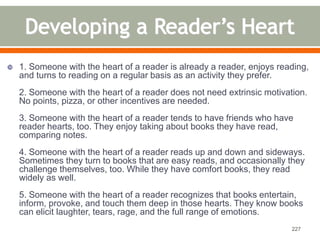  1. Someone with the heart of a reader is already a reader, enjoys reading, 
and turns to reading on a regular basis as an activity they prefer. 
2. Someone with the heart of a reader does not need extrinsic motivation. 
No points, pizza, or other incentives are needed. 
3. Someone with the heart of a reader tends to have friends who have 
reader hearts, too. They enjoy taking about books they have read, 
comparing notes. 
4. Someone with the heart of a reader reads up and down and sideways. 
Sometimes they turn to books that are easy reads, and occasionally they 
challenge themselves, too. While they have comfort books, they read 
widely as well. 
5. Someone with the heart of a reader recognizes that books entertain, 
inform, provoke, and touch them deep in those hearts. They know books 
can elicit laughter, tears, rage, and the full range of emotions. 
227 
 