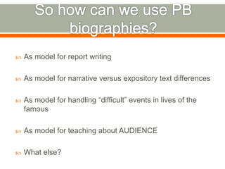  As model for report writing 
 As model for narrative versus expository text differences 
 As model for handling “difficult” events in lives of the 
famous 
 As model for teaching about AUDIENCE 
 What else? 
 
