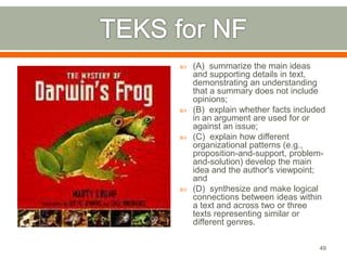  (A) summarize the main ideas 
and supporting details in text, 
demonstrating an understanding 
that a summary does not include 
opinions; 
 (B) explain whether facts included 
in an argument are used for or 
against an issue; 
 (C) explain how different 
organizational patterns (e.g., 
proposition-and-support, problem-and- 
solution) develop the main 
idea and the author's viewpoint; 
and 
 (D) synthesize and make logical 
connections between ideas within 
a text and across two or three 
texts representing similar or 
different genres. 
49 
 