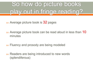  Average picture book is 32 pages 
 Average picture book can be read aloud in less than 10 
minutes 
 Fluency and prosody are being modeled 
 Readers are being introduced to new words 
(splendiferous) 
 