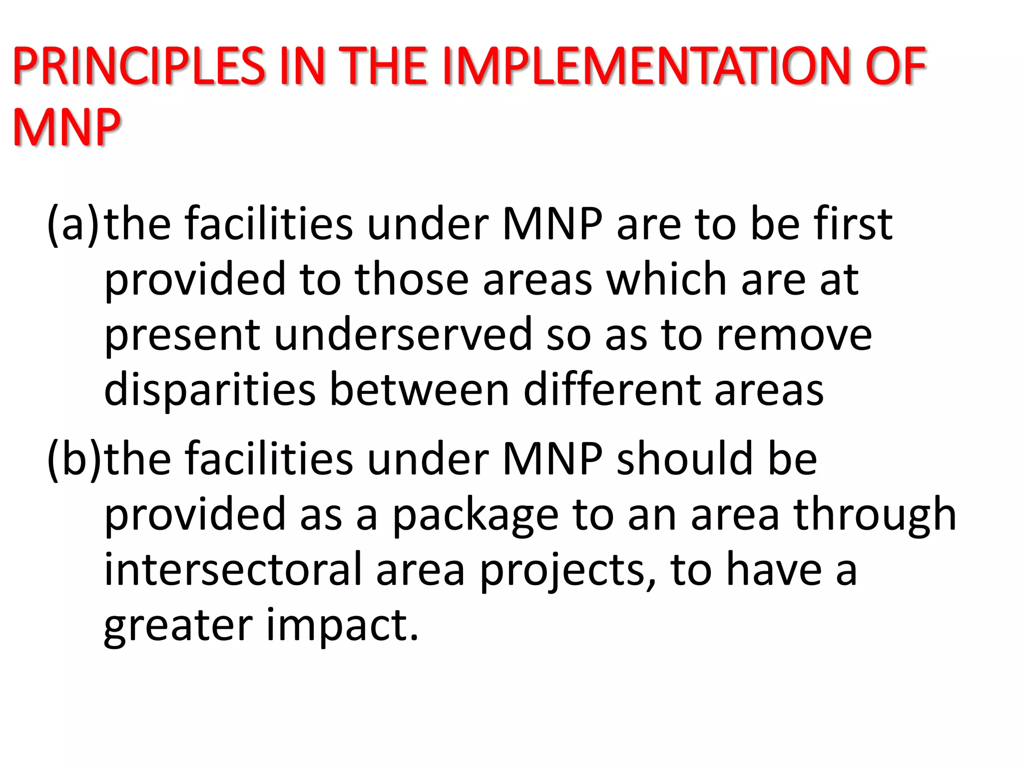 PRINCIPLES IN THE IMPLEMENTATION OF
MNP
(a)the facilities under MNP are to be first
provided to those areas which are at
present underserved so as to remove
disparities between different areas
(b)the facilities under MNP should be
provided as a package to an area through
intersectoral area projects, to have a
greater impact.
 