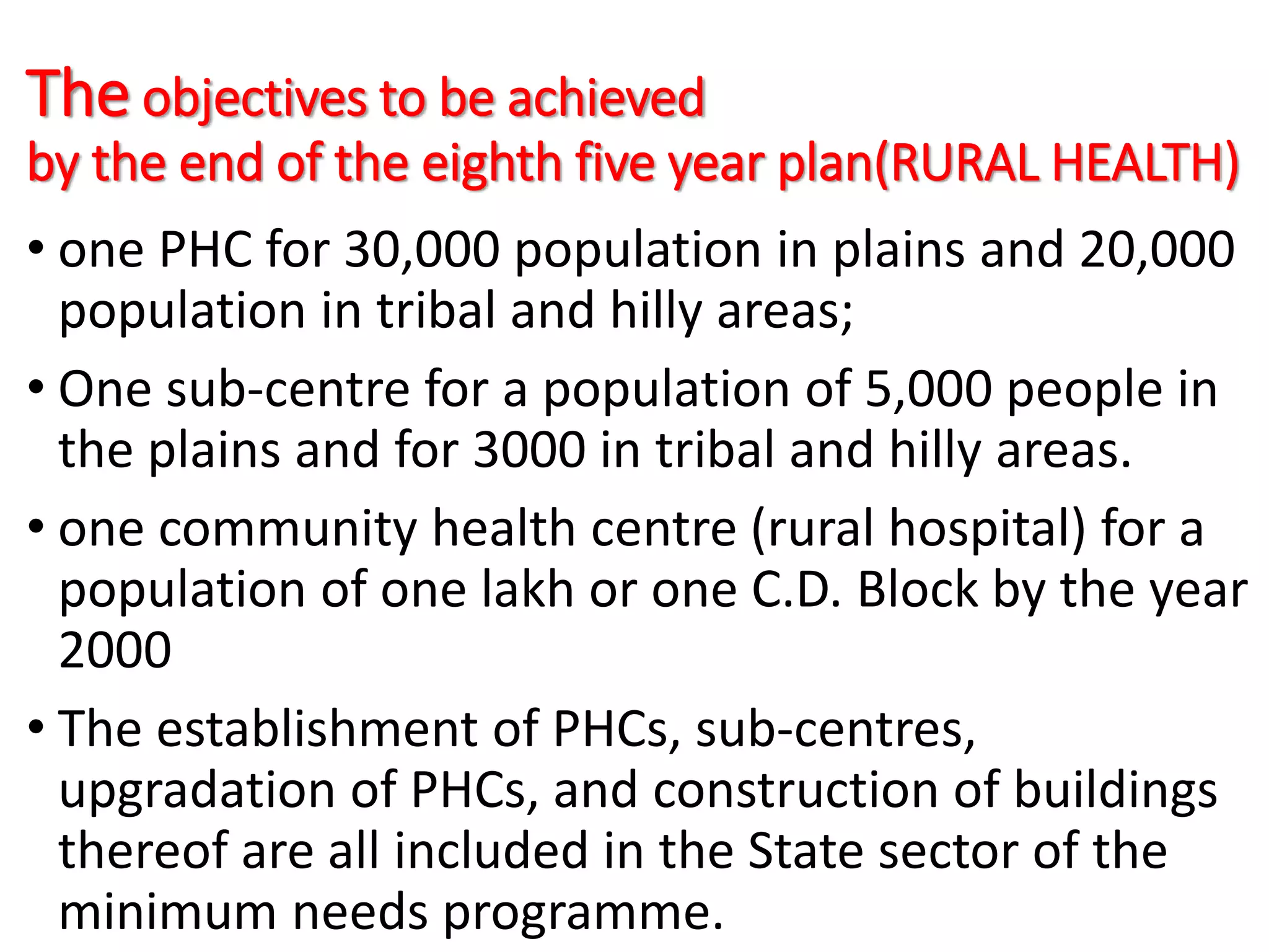 The objectives to be achieved
by the end of the eighth five year plan(RURAL HEALTH)
• one PHC for 30,000 population in plains and 20,000
population in tribal and hilly areas;
• One sub-centre for a population of 5,000 people in
the plains and for 3000 in tribal and hilly areas.
• one community health centre (rural hospital) for a
population of one lakh or one C.D. Block by the year
2000
• The establishment of PHCs, sub-centres,
upgradation of PHCs, and construction of buildings
thereof are all included in the State sector of the
minimum needs programme.
 