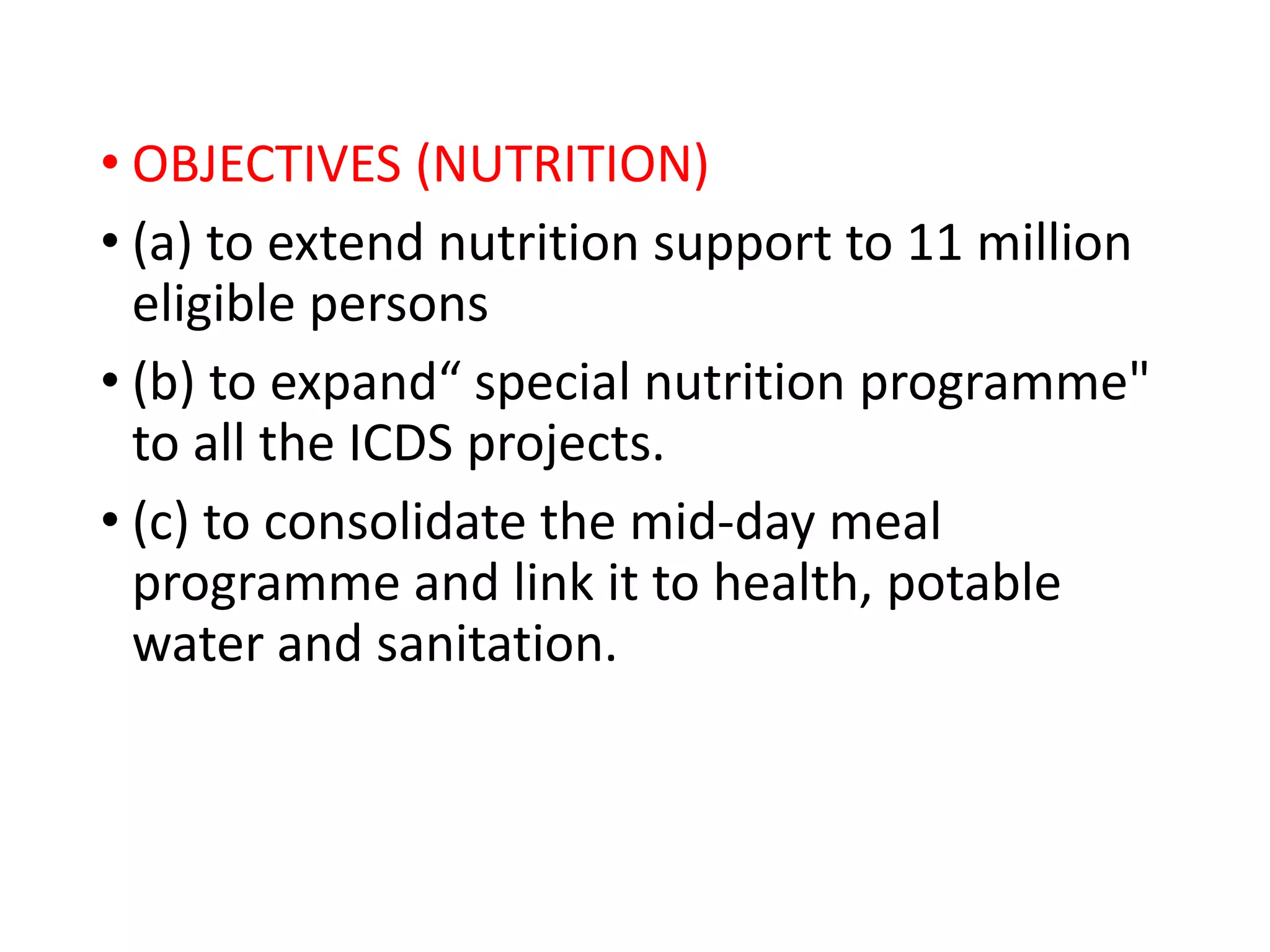 • OBJECTIVES (NUTRITION)
• (a) to extend nutrition support to 11 million
eligible persons
• (b) to expand“ special nutrition programme"
to all the ICDS projects.
• (c) to consolidate the mid-day meal
programme and link it to health, potable
water and sanitation.
 