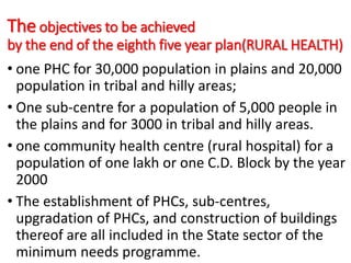 The objectives to be achieved
by the end of the eighth five year plan(RURAL HEALTH)
• one PHC for 30,000 population in plains and 20,000
population in tribal and hilly areas;
• One sub-centre for a population of 5,000 people in
the plains and for 3000 in tribal and hilly areas.
• one community health centre (rural hospital) for a
population of one lakh or one C.D. Block by the year
2000
• The establishment of PHCs, sub-centres,
upgradation of PHCs, and construction of buildings
thereof are all included in the State sector of the
minimum needs programme.
 