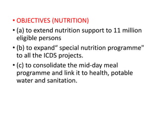 • OBJECTIVES (NUTRITION)
• (a) to extend nutrition support to 11 million
eligible persons
• (b) to expand“ special nutrition programme"
to all the ICDS projects.
• (c) to consolidate the mid-day meal
programme and link it to health, potable
water and sanitation.
 