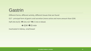 Gastrin 
Different forms, different activity, different tissues that are found 
G17 : principal form of gastric acid secretion (more active and more amount than G34) 
Half Life (t1/2) : G14, G17 2-3 min in blood. 
 G34 15 min 
Inactivated in kidney, small bowel 
MUHAMMAD RAMZAN UL REHMAN 13 
 
