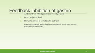 Feedback inhibition of gastrin 
Acid in antrum inhibit gastrin secretion by 2 ways 
1. Direct action on G cell 
2. Stimulate release of somatostatin by D cell 
In condition which parietal cells are damaged, pernicious anemia, 
gastrin level is elevated. 
MUHAMMAD RAMZAN UL REHMAN 17 
 