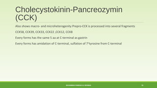 Cholecystokinin-Pancreozymin 
(CCK) 
Also shows macro- and microheterogenity Prepro-CCK is processed into several fragments 
CCK58, CCK39, CCK33, CCK22 ,CCK12, CCK8 
Every forms has the same 5 aa at C-terminal as gastrin 
Every forms has amidation of C-terminal, sulfation of 7thtyrosine from C-terminal 
MUHAMMAD RAMZAN UL REHMAN 18 
 