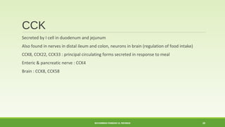 CCK 
Secreted by I cell in duodenum and jejunum 
Also found in nerves in distal ileum and colon, neurons in brain (regulation of food intake) 
CCK8, CCK22, CCK33 : principal circulating forms secreted in response to meal 
Enteric & pancreatic nerve : CCK4 
Brain : CCK8, CCK58 
MUHAMMAD RAMZAN UL REHMAN 20 
 