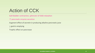 Action of CCK 
Gall bladder contraction, sphincter of Oddi relaxation 
↑ pancreatic enzyme secretion 
Augment effect of secretin in producing alkaline pancreatic juice 
↓ gastric emptying 
Trophic effect on pancrease 
MUHAMMAD RAMZAN UL REHMAN 21 
 