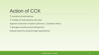 Action of CCK 
↑ secretion of enterokinase 
↑ motility of small intestine and colon 
Augment contraction of pyloric sphincter (↓ duodenal reflux) 
↑ glucagon secretion (work with gastrin) 
Induced satiety by acting through hypothalamus 
MUHAMMAD RAMZAN UL REHMAN 22 
 