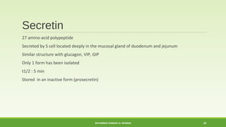 Secretin 
27 amino-acid polypeptide 
Secreted by S cell located deeply in the mucosal gland of duodenum and jejunum 
Similar structure with glucagon, VIP, GIP 
Only 1 form has been isolated 
t1/2 : 5 min 
Stored in an inactive form (prosecretin) 
MUHAMMAD RAMZAN UL REHMAN 28 
 