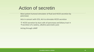 Action of secretin 
Most potent humoral stimulator of fluid and HCO3 secretion by 
pancrease 
Acts in concert with CCK, Ach to stimulate HCO3 secretion 
↑ HCO3 secretion by duct cells of pancrease and biliary tract→ 
↑secretion of a watery, alkaline pancreatic juice 
Acting through cAMP 
MUHAMMAD RAMZAN UL REHMAN 29 
 