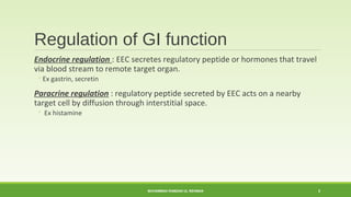 Regulation of GI function 
Endocrine regulation : EEC secretes regulatory peptide or hormones that travel 
via blood stream to remote target organ. 
◦Ex gastrin, secretin 
Paracrine regulation : regulatory peptide secreted by EEC acts on a nearby 
target cell by diffusion through interstitial space. 
◦ Ex histamine 
MUHAMMAD RAMZAN UL REHMAN 3 
 