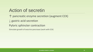 Action of secretin 
↑ pancreatic enzyme secretion (augment CCK) 
↓ gastric acid secretion 
Pyloric sphincter contraction 
Stimulate growth of exocrine pancrease (work with CCK) 
MUHAMMAD RAMZAN UL REHMAN 30 
 