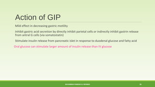 Action of GIP 
Mild effect in decreasing gastric motility 
Inhibit gastric acid secretion by directly inhibit parietal cells or indirectly inhibit gastrin release 
from antral G cells (via somatostatin) 
Stimulate insulin release from pancreatic islet in response to duodenal glucose and fatty acid 
Oral glucose can stimulate larger amount of insulin release than IV glucose 
MUHAMMAD RAMZAN UL REHMAN 38 
 