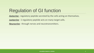 Regulation of GI function 
Autocrine : regulatory peptide secreted by the cells acting on themselves. 
Juxtacrine : 1 regulatory peptide acts on many target cells. 
Neurocrine : through nerves and neurotransmitters. 
MUHAMMAD RAMZAN UL REHMAN 4 
 