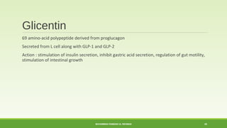 Glicentin 
69 amino-acid polypeptide derived from proglucagon 
Secreted from L cell along with GLP-1 and GLP-2 
Action : stimulation of insulin secretion, inhibit gastric acid secretion, regulation of gut motility, 
stimulation of intestinal growth 
MUHAMMAD RAMZAN UL REHMAN 43 
 