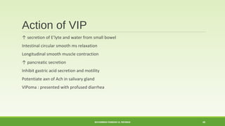 Action of VIP 
↑ secretion of E’lyte and water from small bowel 
Intestinal circular smooth ms relaxation 
Longitudinal smooth muscle contraction 
↑ pancreatic secretion 
Inhibit gastric acid secretion and motility 
Potentiate axn of Ach in salivary gland 
VIPoma : presented with profused diarrhea 
MUHAMMAD RAMZAN UL REHMAN 45 
 
