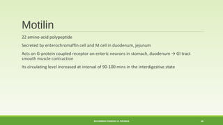 Motilin 
22 amino-acid polypeptide 
Secreted by enterochromaffin cell and M cell in duodenum, jejunum 
Acts on G-protein coupled receptor on enteric neurons in stomach, duodenum → GI tract 
smooth muscle contraction 
Its circulating level increased at interval of 90-100 mins in the interdigestive state 
MUHAMMAD RAMZAN UL REHMAN 46 
 