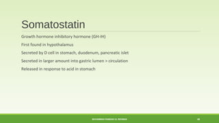 Somatostatin 
Growth hormone inhibitory hormone (GH-IH) 
First found in hypothalamus 
Secreted by D cell in stomach, duodenum, pancreatic islet 
Secreted in larger amount into gastric lumen > circulation 
Released in response to acid in stomach 
MUHAMMAD RAMZAN UL REHMAN 48 
 