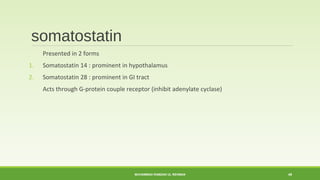 somatostatin 
Presented in 2 forms 
1. Somatostatin 14 : prominent in hypothalamus 
2. Somatostatin 28 : prominent in GI tract 
Acts through G-protein couple receptor (inhibit adenylate cyclase) 
MUHAMMAD RAMZAN UL REHMAN 49 
 