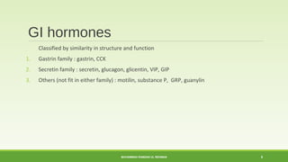 GI hormones 
Classified by similarity in structure and function 
1. Gastrin family : gastrin, CCK 
2. Secretin family : secretin, glucagon, glicentin, VIP, GIP 
3. Others (not fit in either family) : motilin, substance P, GRP, guanylin 
MUHAMMAD RAMZAN UL REHMAN 8 
 