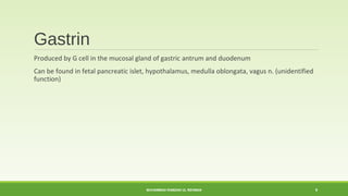 Gastrin 
Produced by G cell in the mucosal gland of gastric antrum and duodenum 
Can be found in fetal pancreatic islet, hypothalamus, medulla oblongata, vagus n. (unidentified 
function) 
MUHAMMAD RAMZAN UL REHMAN 9 
 