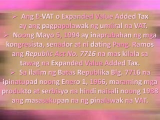 Ang E-VAT o Expanded Value Added Tax    ay angpagpapalawakngumiiralna VAT.Noong Mayo 5, 1994 ay inaprubahanngmgakongresista, senador at ni dating Pang. Ramos angRepublic Act No. 7716 namaskilalasatawagna Expanded Value Added Tax.