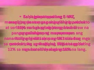   Sa ilalimng Batas RepublikaBlg. 7716 naipinatupadnoongEnero 1, 1966, maramingmgaprodukto at serbisyonahindinaisalinoong 1988 angmasasakupannangpinalawakna VAT.Kahitipinatupadang E-VAT,marami pa rinsamgapangunahingproduktoat serbisyonabahaging pang-araw-arawnapangangailanganngmamamayanangnananatilinghindisakopng VAT tuladngmgaproduktongagrikultural, dagat at gubatnanasaorihinalnaestado.  Sa pagpapatupadng E-VAT,magigingpantayangsisingilingbuwisna10% samgaproduktongbinibilingmahihirap at mayayaman.Kung angdati ay may 4% sales taxsarestoran, ito ay magiging 10% at ang dating 12% samga hotels ay naging 10% na lang.