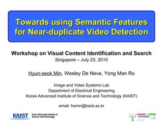Towards using Semantic Features for Near-duplicate Video Detection Workshop on Visual Content Identification and Search Singapore – July 23, 2010 Hyun-seok Min , Wesley De Neve, Yong Man Ro Image and Video Systems Lab Department of Electrical Engineering Korea Advanced Institute of Science and Technology (KAIST) email: hsmin@kaist.ac.kr 