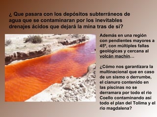¿ Que pasara con los depósitos subterráneos de agua que se contaminaran por los inevitables drenajes ácidos que dejará la mina tras de si? Además en una región con pendientes mayores a 45º, con múltiples fallas geológicas y cercana al  volcán machín … ¿Cómo nos garantizara la multinacional que en caso de un sismo o derrumbe, el cianuro contenido en las piscinas no se derramara por todo el rio Coello contaminando así todo el plan del Tolima y el rio magdalena? 