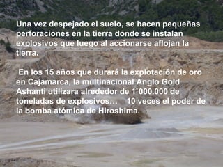 Una vez despejado el suelo, se hacen pequeñas perforaciones en la tierra donde se instalan explosivos que luego al accionarse aflojan la tierra. En los 15 años que durará la explotación de oro en Cajamarca, la multinacional Anglo Gold Ashanti utilizara alrededor de 1`000.000 de toneladas de explosivos…  10 veces el poder de  la bomba atómica de Hiroshima. 
