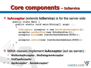 Core components – IoService
 IoAcceptor (extends IoService) is for the server side




 MINA classes implement IoAcceptor (act as server) :
     
         NioSocketAcceptor , NioDatagramAcceptor
     
         VmPipeAcceptor
10   
         AprAcceptor* , SerialAcceptor*
 