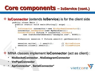 Core components – IoService (cont.)
 IoConnector (extends IoService) is for the client side




 MINA classes implement IoConnector (act as client) :
     
         NioSocketConnector , NioDatagramConnector
     
         VmPipeConnector
11   
         AprConnector* , SerialConnector*
 