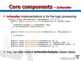 Core components – IoHandler
 IoHandler implementations is for the logic processing




 You can also extend IoHandlerAdapter (base class)
13
 