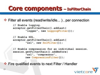 Core components – IoFilterChain
 Filter all events (read/write/idle... ) , per connection




 Fire qualified events to next Filter / Handler
15
 