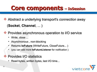 Core components – IoSession
 Abstract a underlying transport's connection away
    (Socket, Channel, ... )

 Provides asynchronous operation to I/O service
    
        Write, close ...
    
        Asynchronous , non-blocking
    
        Returns IoFuture (WriteFuture, CloseFuture... )
    
        (you can add more IoFutureListener for notification )

 Provides I/O statistics
    
        Read bytes, written bytes, last I/O time...
9
 