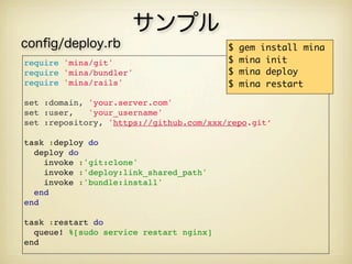 サンプル
conﬁg/deploy.rb                          $   gem install mina
require 'mina/git'                       $   mina init
require 'mina/bundler'                   $   mina deploy
require 'mina/rails'                     $   mina restart

set :domain, 'your.server.com'
set :user,   'your_username'
set :repository, 'https://github.com/xxx/repo.git’

task :deploy do
  deploy do
    invoke :'git:clone'
    invoke :'deploy:link_shared_path'
    invoke :'bundle:install'
  end
end

task :restart do
  queue! %[sudo service restart nginx]
end
 