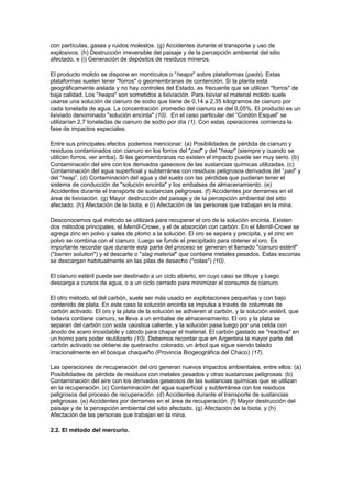 con partículas, gases y ruidos molestos. (g) Accidentes durante el transporte y uso de
explosivos. (h) Destrucción irreversible del paisaje y de la percepción ambiental del sitio
afectado, e (i) Generación de depósitos de residuos mineros.
El producto molido se dispone en montículos o "heaps" sobre plataformas (pads). Estas
plataformas suelen tener "forros" o geomembranas de contención. Si la planta está
geográficamente aislada y no hay controles del Estado, es frecuente que se utilicen "forros" de
baja calidad. Los "heaps" son sometidos a lixiviación. Para lixiviar el material molido suele
usarse una solución de cianuro de sodio que tiene de 0,14 a 2,35 kilogramos de cianuro por
cada tonelada de agua. La concentración promedio del cianuro es del 0,05%. El producto es un
lixiviado denominado "solución encinta" (10). En el caso particular del “Cordón Esquel” se
utilizarían 2,7 toneladas de cianuro de sodio por día (1). Con estas operaciones comienza la
fase de impactos especiales.
Entre sus principales efectos podemos mencionar: (a) Posibilidades de pérdida de cianuro y
residuos contaminados con cianuro en los forros del "pad" y del "heap" (siempre y cuando se
utilicen forros, ver arriba). Si las geomembranas no existen el impacto puede ser muy serio. (b)
Contaminación del aire con los derivados gaseosos de las sustancias químicas utilizadas. (c)
Contaminación del agua superficial y subterránea con residuos peligrosos derivados del “pad” y
del “heap”. (d) Contaminación del agua y del suelo con las pérdidas que pudieran tener el
sistema de conducción de "solución encinta" y los embalses de almacenamiento. (e)
Accidentes durante el transporte de sustancias peligrosas. (f) Accidentes por derrames en el
área de lixiviación. (g) Mayor destrucción del paisaje y de la percepción ambiental del sitio
afectado. (h) Afectación de la biota, e (i) Afectación de las personas que trabajan en la mina.
Desconocemos qué método se utilizará para recuperar el oro de la solución encinta. Existen
dos métodos principales, el Merrill-Crowe, y el de absorción con carbón. En el Merrill-Crowe se
agrega zinc en polvo y sales de plomo a la solución. El oro se separa y precipita, y el zinc en
polvo se combina con el cianuro. Luego se funde el precipitado para obtener el oro. Es
importante recordar que durante esta parte del proceso se generan el llamado "cianuro estéril"
("barren solution") y el descarte o "slag material" que contiene metales pesados. Estas escorias
se descargan habitualmente en las pilas de desecho ("colas") (10).
El cianuro estéril puede ser destinado a un ciclo abierto, en cuyo caso se diluye y luego
descarga a cursos de agua, o a un ciclo cerrado para minimizar el consumo de cianuro.
El otro método, el del carbón, suele ser más usado en explotaciones pequeñas y con bajo
contenido de plata. En este caso la solución encinta se impulsa a través de columnas de
carbón activado. El oro y la plata de la solución se adhieren al carbón, y la solución estéril, que
todavía contiene cianuro, se lleva a un embalse de almacenamiento. El oro y la plata se
separan del carbón con soda caústica caliente, y la solución pasa luego por una celda con
ánodo de acero inoxidable y cátodo para chapar el material. El carbón gastado se "reactiva" en
un horno para poder reutilizarlo (10). Debemos recordar que en Argentina la mayor parte del
carbón activado se obtiene de quebracho colorado, un árbol que sigue siendo talado
irracionalmente en el bosque chaqueño (Provincia Biogeográfica del Chaco) (17).
Las operaciones de recuperación del oro generan nuevos impactos ambientales, entre ellos: (a)
Posibilidades de pérdida de residuos con metales pesados y otras sustancias peligrosas. (b)
Contaminación del aire con los derivados gaseosos de las sustancias químicas que se utilizan
en la recuperación. (c) Contaminación del agua superficial y subterránea con los residuos
peligrosos del proceso de recuperación. (d) Accidentes durante el transporte de sustancias
peligrosas. (e) Accidentes por derrames en el área de recuperación. (f) Mayor destrucción del
paisaje y de la percepción ambiental del sitio afectado. (g) Afectación de la biota, y (h)
Afectación de las personas que trabajan en la mina.
2.2. El método del mercurio.
 