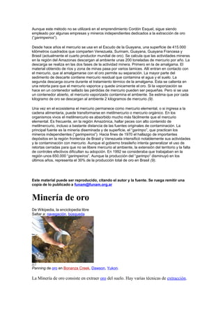 Aunque este método no se utilizará en el emprendimiento Cordón Esquel, sigue siendo
empleado por algunas empresas y mineros independientes dedicados a la extracción de oro
(“garimpeiros”).
Desde hace años el mercurio se usa en el Escudo de la Guayana, una superficie de 415.000
kilómetros cuadrados que comparten Venezuela, Surinam, Guayana, Guayana Francesa y
Brasil (actualmente el cuarto productor mundial de oro). Se calcula que las actividades mineras
en la región del Amazonas descargan al ambiente unas 200 toneladas de mercurio por año. La
descarga se realiza en las dos fases de la actividad minera. Primero en la de amalgama. El
material obtenido de ríos y zona de minas pasa por varios tamices. Allí entran en contacto con
el mercurio, que al amalgamarse con el oro permite su separación. La mayor parte del
sedimento de descarte contiene mercurio residual que contamina el agua y el suelo. La
segunda descarga ocurre durante el tratamiento térmico de la amalgama. Esta se calienta en
una retorta para que el mercurio vaporice y quede únicamente el oro. Si la vaporización se
hace en un contenedor sellado las pérdidas de mercurio pueden ser pequeñas. Pero si se usa
un contenedor abierto, el mercurio vaporizado contamina el ambiente. Se estima que por cada
kilogramo de oro se descargan al ambiente 2 kilogramos de mercurio (9).
Una vez en el ecosistema el mercurio permanece como mercurio elemental, o si ingresa a la
cadena alimentaria, puede transformarse en metilmercurio o mercurio orgánico. En los
organismos vivos el metilmercurio es absorbido mucho más fácilmente que el mercurio
elemental. Es frecuente, en la región Amazónica, hallar peces con alto contenido de
metilmercurio, incluso a bastante distancia de las fuentes originales de contaminación. La
principal fuente es la minería diseminada y de superficie, el “garimpo”, que practican los
mineros independientes (“garimpeiros”). Hacia fines de 1970 el hallazgo de importantes
depósitos en la región fronteriza de Brasil y Venezuela intensificó notablemente sus actividades
y la contaminación con mercurio. Aunque el gobierno brasileño intenta generalizar el uso de
retortas cerradas para que no se libere mercurio al ambiente, la extensión del territorio y la falta
de controles efectivos dificultan su adopción. En 1992 se consideraba que trabajaban en la
región unos 650.000 “garimpeiros”. Aunque la producción del “garimpo” disminuyó en los
últimos años, representa el 30% de la producción total de oro en Brasil (9).
Este material puede ser reproducido, citando el autor y la fuente. Se ruega remitir una
copia de lo publicado a funam@funam.org.ar
Minería de oro
De Wikipedia, la enciclopedia libre
Saltar a: navegación, búsqueda
Panning de oro en Bonanza Creek, Dawson, Yukon.
La Minería de oro consiste en extraer oro del suelo. Hay varias técnicas de extracción.
 