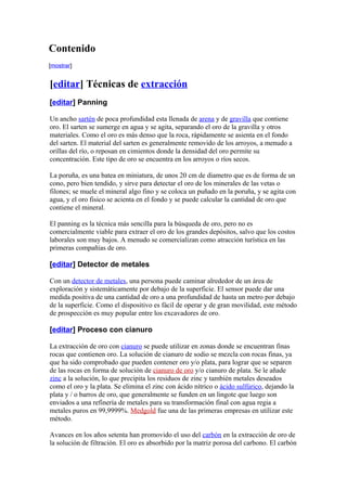 Contenido
[mostrar]
[editar] Técnicas de extracción
[editar] Panning
Un ancho sartén de poca profundidad esta llenada de arena y de gravilla que contiene
oro. El sarten se sumerge en agua y se agita, separando el oro de la gravilla y otros
materiales. Como el oro es más denso que la roca, rápidamente se asienta en el fondo
del sarten. El material del sarten es generalmente removido de los arroyos, a menudo a
orillas del río, o reposan en cimientos donde la densidad del oro permite su
concentración. Este tipo de oro se encuentra en los arroyos o ríos secos.
La poruña, es una batea en miniatura, de unos 20 cm de diametro que es de forma de un
cono, pero bien tendido, y sirve para detectar el oro de los minerales de las vetas o
filones; se muele el mineral algo fino y se coloca un puñado en la poruña, y se agita con
agua, y el oro fisico se acienta en el fondo y se puede calcular la cantidad de oro que
contiene el mineral.
El panning es la técnica más sencilla para la búsqueda de oro, pero no es
comercialmente viable para extraer el oro de los grandes depósitos, salvo que los costos
laborales son muy bajos. A menudo se comercializan como atracción turística en las
primeras compañías de oro.
[editar] Detector de metales
Con un detector de metales, una persona puede caminar alrededor de un área de
exploración y sistemáticamente por debajo de la superficie. El sensor puede dar una
medida positiva de una cantidad de oro a una profundidad de hasta un metro por debajo
de la superficie. Como el dispositivo es fácil de operar y de gran movilidad, este método
de prospección es muy popular entre los excavadores de oro.
[editar] Proceso con cianuro
La extracción de oro con cianuro se puede utilizar en zonas donde se encuentran finas
rocas que contienen oro. La solución de cianuro de sodio se mezcla con rocas finas, ya
que ha sido comprobado que pueden contener oro y/o plata, para lograr que se separen
de las rocas en forma de solución de cianuro de oro y/o cianuro de plata. Se le añade
zinc a la solución, lo que precipita los residuos de zinc y también metales deseados
como el oro y la plata. Se elimina el zinc con ácido nítrico o ácido sulfúrico, dejando la
plata y / o barros de oro, que generalmente se funden en un lingote que luego son
enviados a una refinería de metales para su transformación final con agua regia a
metales puros en 99,9999%. Medgold fue una de las primeras empresas en utilizar este
método.
Avances en los años setenta han promovido el uso del carbón en la extracción de oro de
la solución de filtración. El oro es absorbido por la matriz porosa del carbono. El carbón
 
